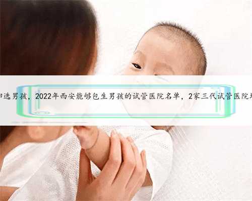 西安供卵选男孩，2022年西安能够包生男孩的试管医院名单，2家三代试管医院均