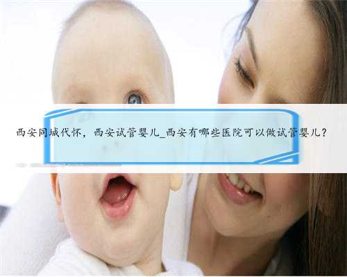 西安同城代怀，西安试管婴儿_西安有哪些医院可以做试管婴儿？