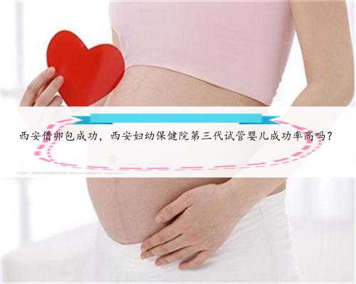 西安借卵包成功，西安妇幼保健院第三代试管婴儿成功率高吗？