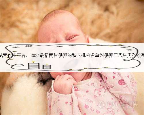 南昌试管代生平台，2024最新南昌供卵的私立机构名单附供卵三代生男孩收费标