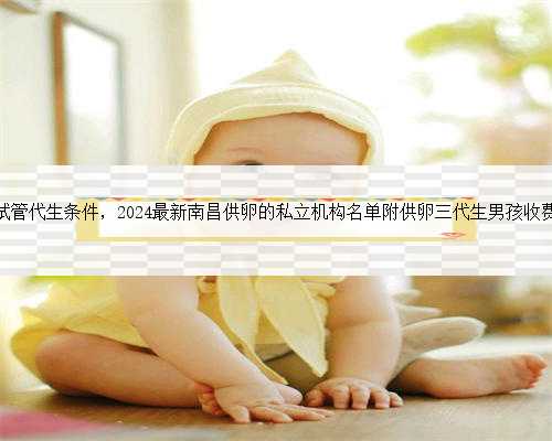 南昌试管代生条件，2024最新南昌供卵的私立机构名单附供卵三代生男孩收费标